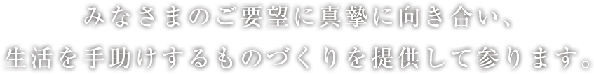 みなさまのご要望に真摯に向き合い、生活を手助けするものづくりを提供して参ります。